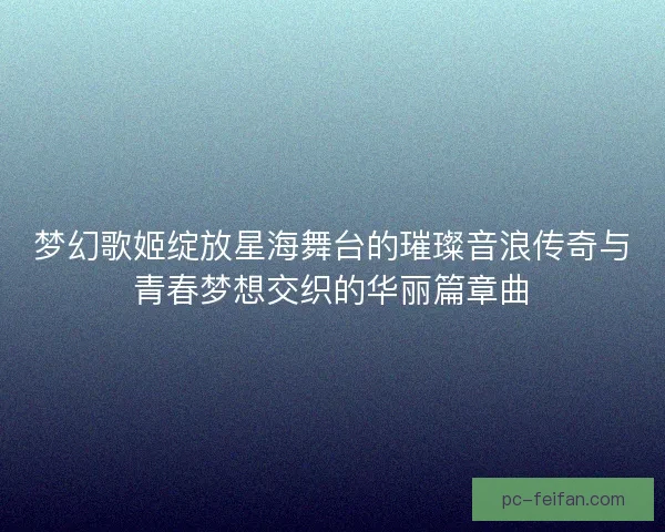 梦幻歌姬绽放星海舞台的璀璨音浪传奇与青春梦想交织的华丽篇章曲 梦幻歌姬绽放星海舞台的璀璨音浪传奇与青春梦想交织的华丽篇章曲