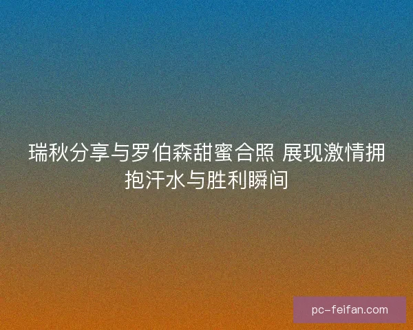 瑞秋分享与罗伯森甜蜜合照 展现激情拥抱汗水与胜利瞬间