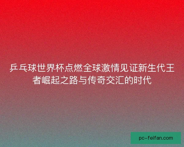 乒乓球世界杯点燃全球激情见证新生代王者崛起之路与传奇交汇的时代 乒乓球世界杯点燃全球激情见证新生代王者崛起之路与传奇交汇的时代