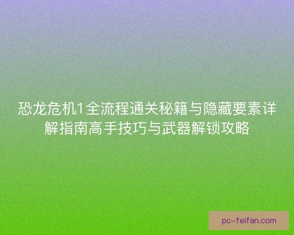 恐龙危机1全流程通关秘籍与隐藏要素详解指南高手技巧与武器解锁攻略
