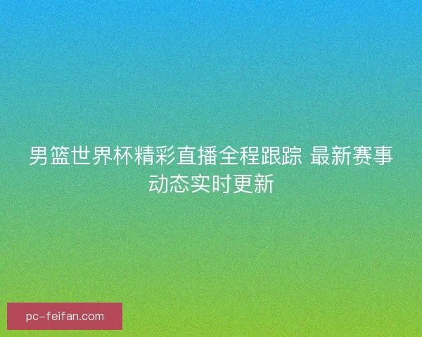 男篮世界杯精彩直播全程跟踪 最新赛事动态实时更新