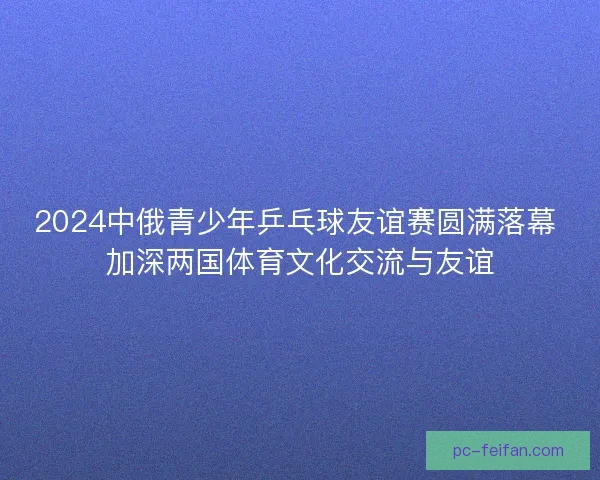 2024中俄青少年乒乓球友谊赛圆满落幕 加深两国体育文化交流与友谊