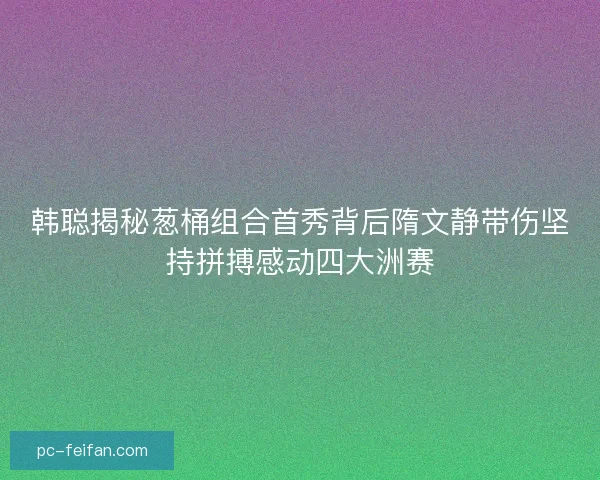 韩聪揭秘葱桶组合首秀背后隋文静带伤坚持拼搏感动四大洲赛