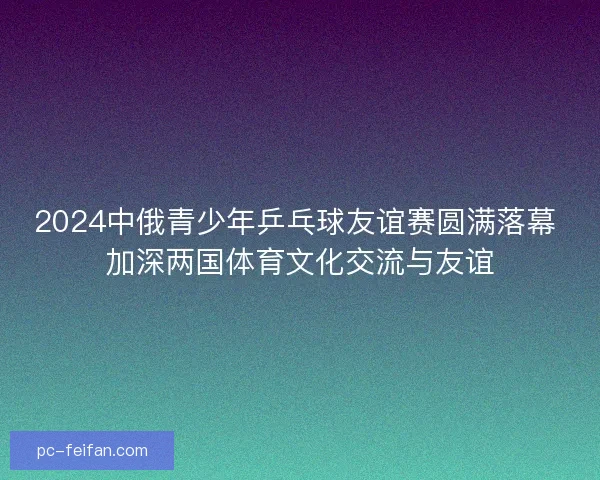 2024中俄青少年乒乓球友谊赛圆满落幕 加深两国体育文化交流与友谊 2024中俄青少年乒乓球友谊赛圆满落幕 加深两国体育文化交流与友谊