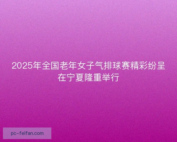 2025年全国老年女子气排球赛精彩纷呈在宁夏隆重举行 2025年全国老年女子气排球赛精彩纷呈在宁夏隆重举行